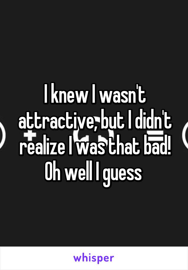 I knew I wasn't attractive, but I didn't realize I was that bad! Oh well I guess 