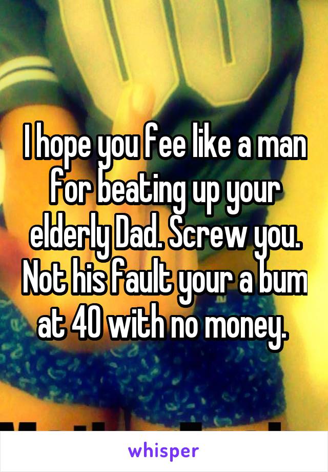 I hope you fee like a man for beating up your elderly Dad. Screw you. Not his fault your a bum at 40 with no money. 