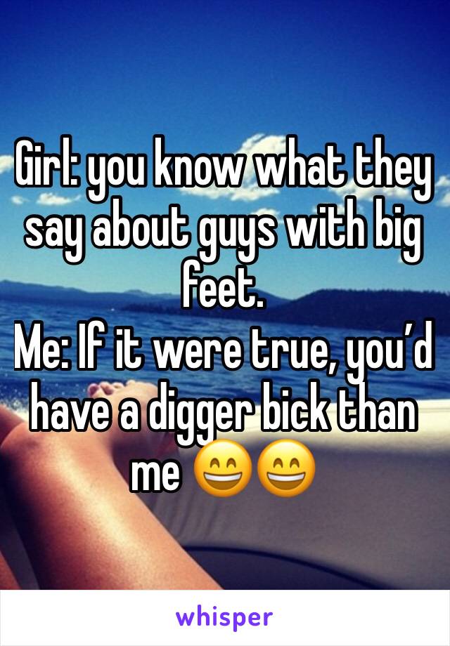 Girl: you know what they say about guys with big feet.
Me: If it were true, you’d have a digger bick than me 😄😄