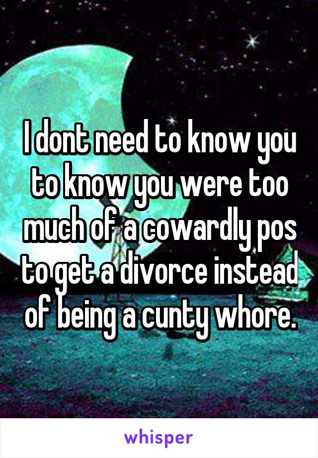 I dont need to know you to know you were too much of a cowardly pos to get a divorce instead of being a cunty whore.