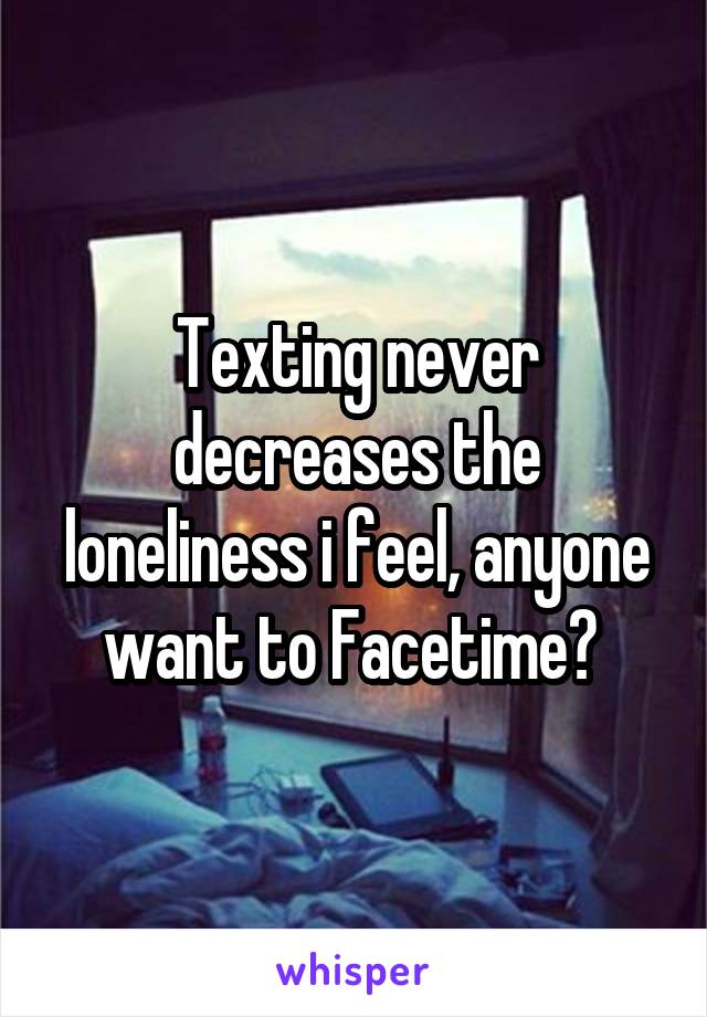 Texting never decreases the loneliness i feel, anyone want to Facetime? 