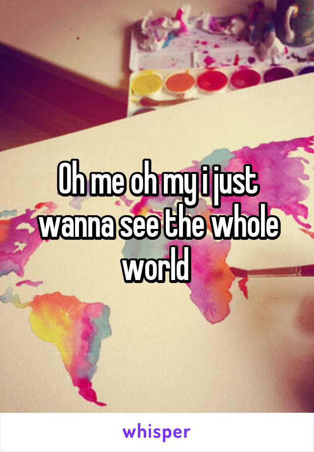 Oh me oh my i just wanna see the whole world 