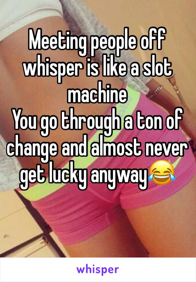 Meeting people off whisper is like a slot machine
You go through a ton of change and almost never get lucky anyway😂