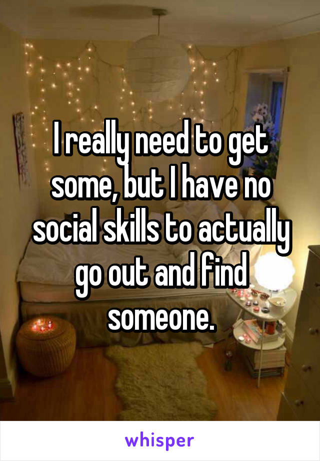 I really need to get some, but I have no social skills to actually go out and find someone.