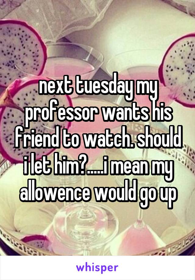 next tuesday my professor wants his friend to watch. should i let him?.....i mean my allowence would go up