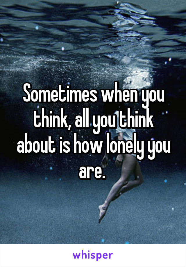 Sometimes when you think, all you think about is how lonely you are. 