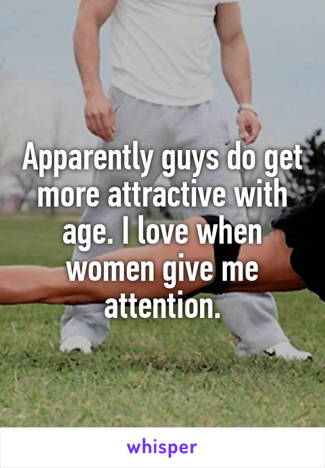 Apparently guys do get more attractive with age. I love when women give me attention.