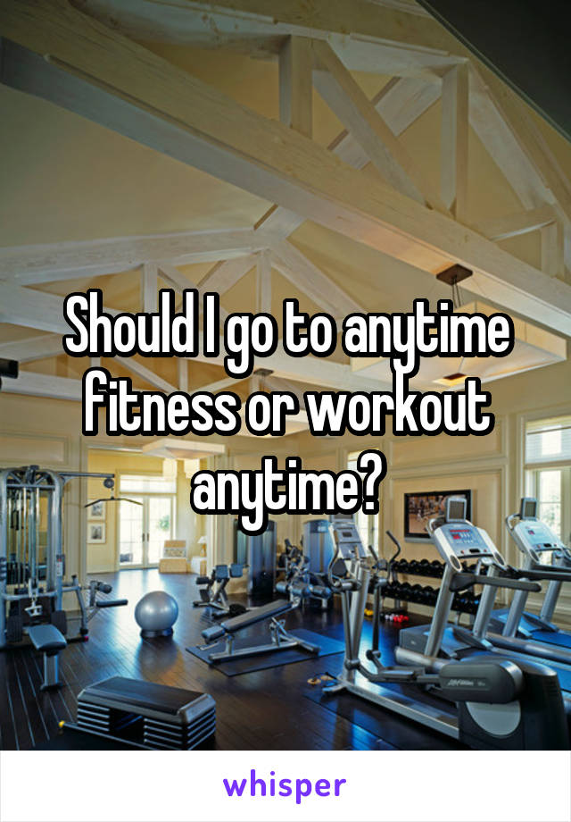 Should I go to anytime fitness or workout anytime?