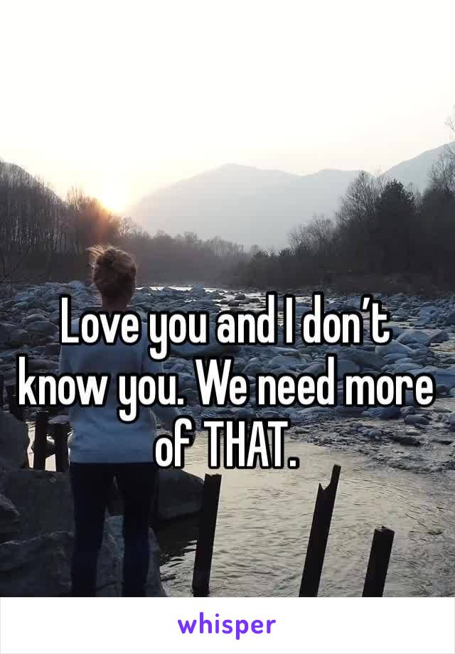 Love you and I don’t
know you. We need more of THAT.