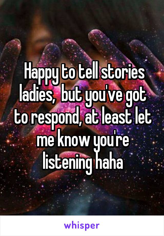  Happy to tell stories ladies,  but you've got to respond, at least let me know you're listening haha