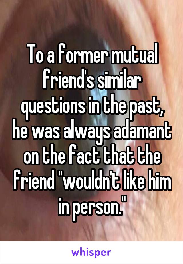 To a former mutual friend's similar questions in the past, he was always adamant on the fact that the friend "wouldn't like him in person."