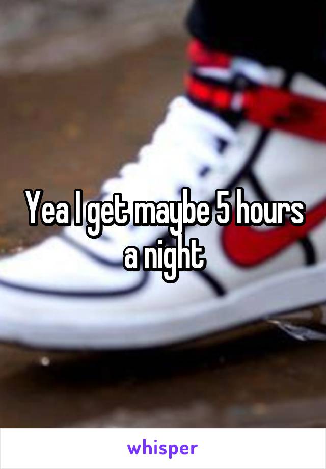 Yea I get maybe 5 hours a night