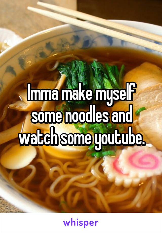 Imma make myself some noodles and watch some youtube.