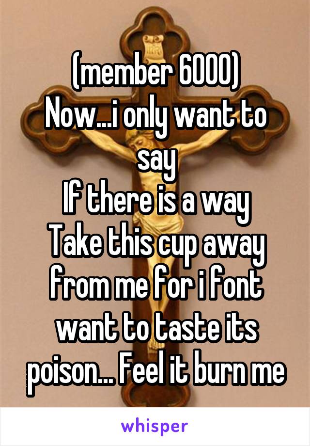 (member 6000)
Now...i only want to say
If there is a way
Take this cup away from me for i font want to taste its poison... Feel it burn me