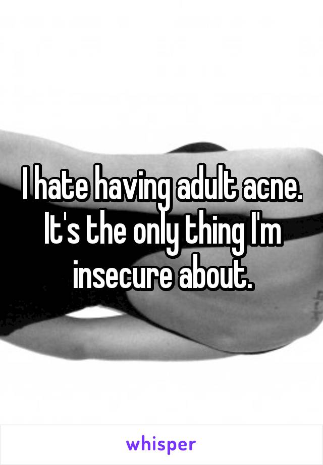 I hate having adult acne. It's the only thing I'm insecure about.