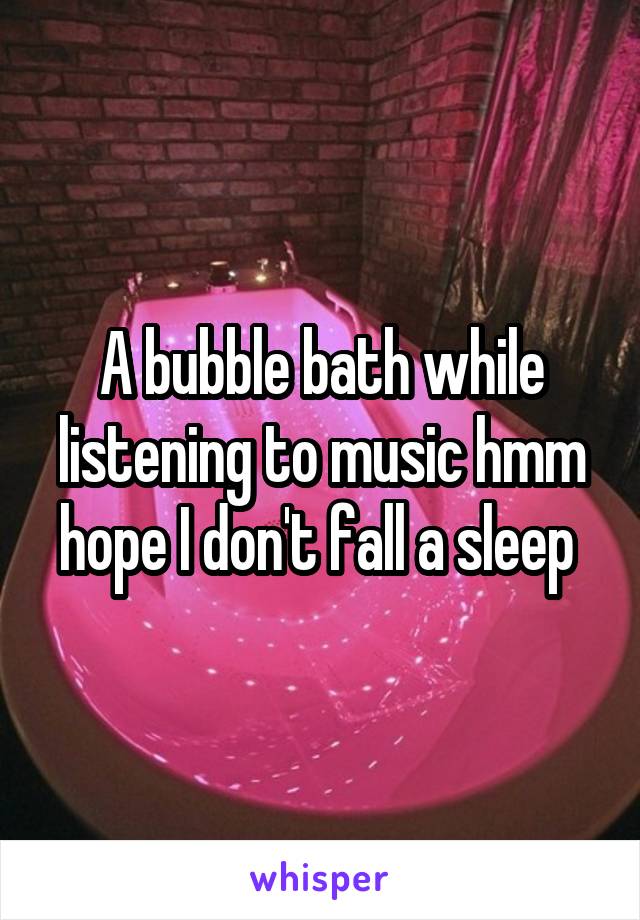A bubble bath while listening to music hmm hope I don't fall a sleep 