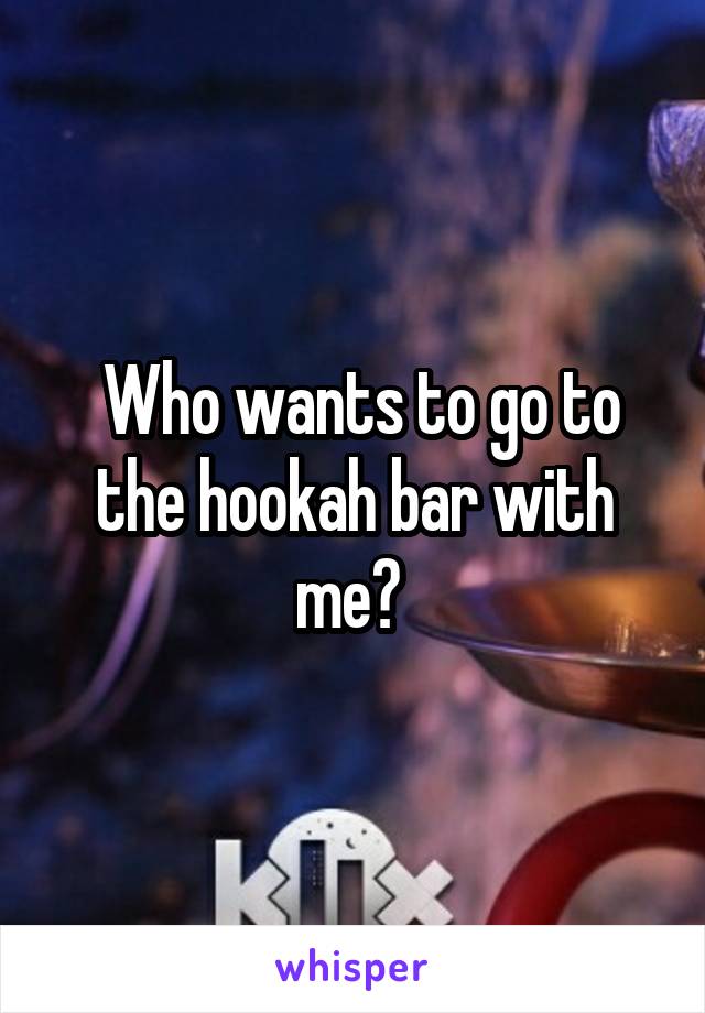  Who wants to go to the hookah bar with me? 
