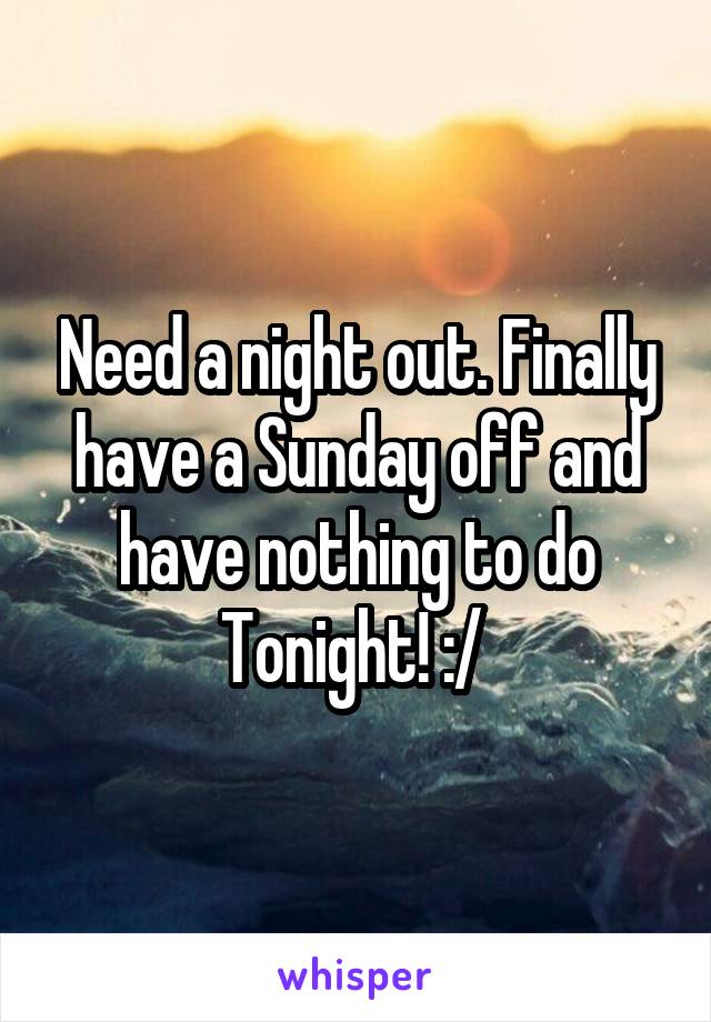 Need a night out. Finally have a Sunday off and have nothing to do
Tonight! :/ 