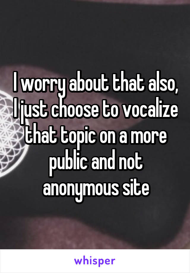 I worry about that also, I just choose to vocalize that topic on a more public and not anonymous site