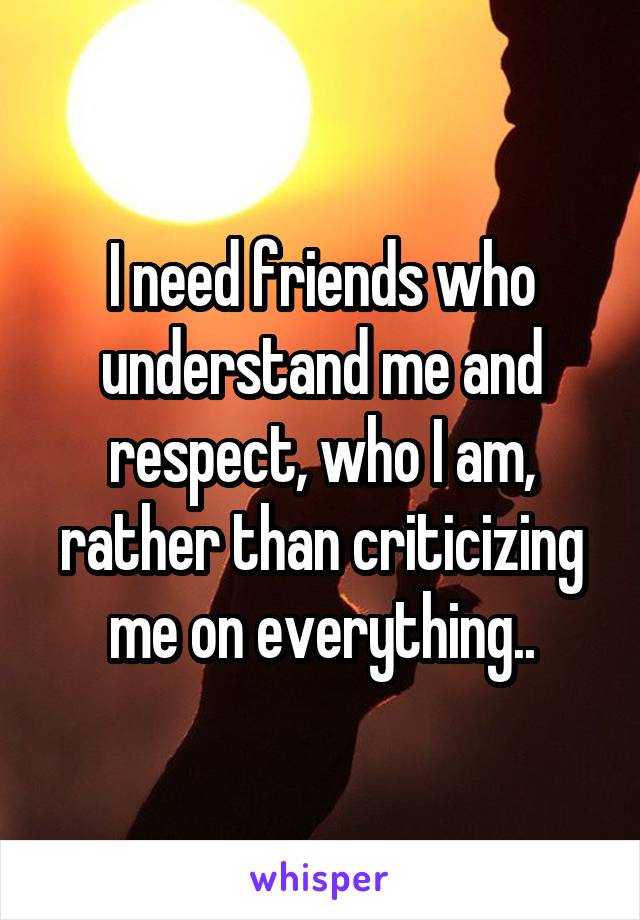 I need friends who understand me and respect, who I am, rather than criticizing me on everything..