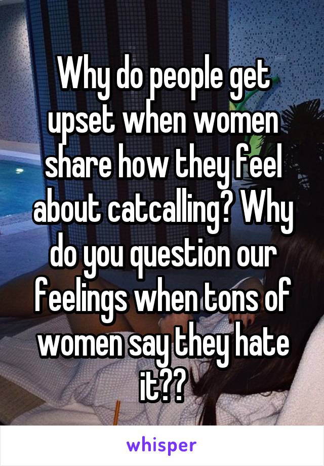 Why do people get upset when women share how they feel about catcalling? Why do you question our feelings when tons of women say they hate it??