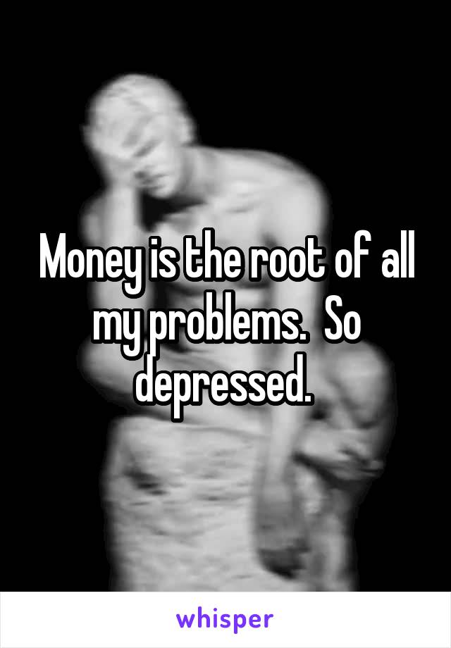 Money is the root of all my problems.  So depressed. 