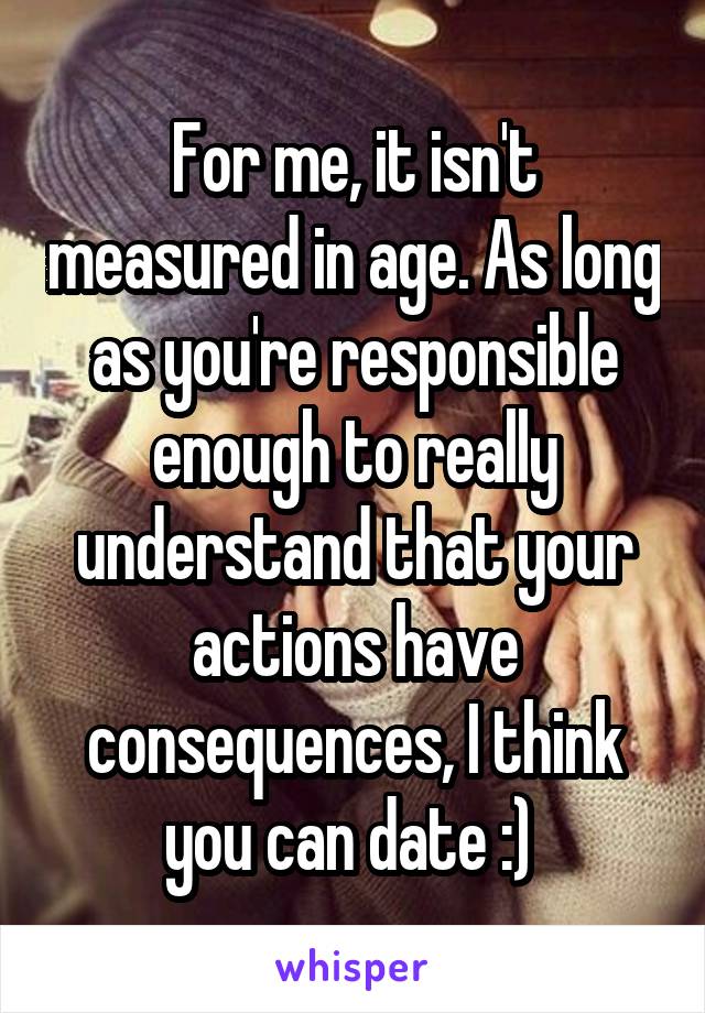 For me, it isn't measured in age. As long as you're responsible enough to really understand that your actions have consequences, I think you can date :) 