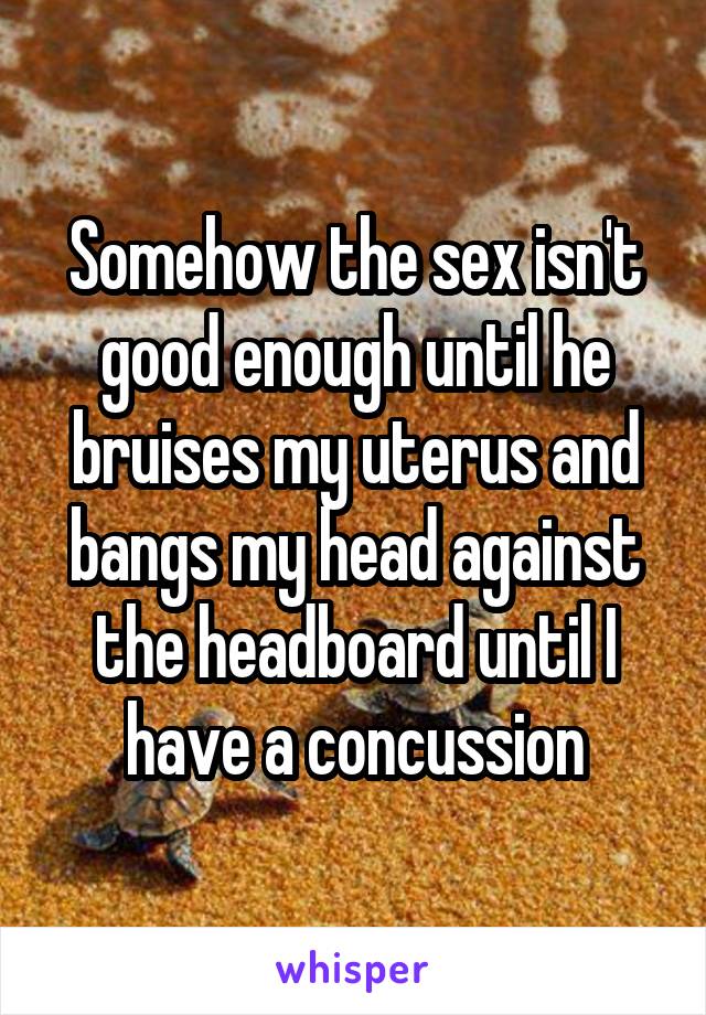 Somehow the sex isn't good enough until he bruises my uterus and bangs my head against the headboard until I have a concussion