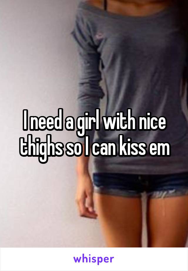 I need a girl with nice thighs so I can kiss em