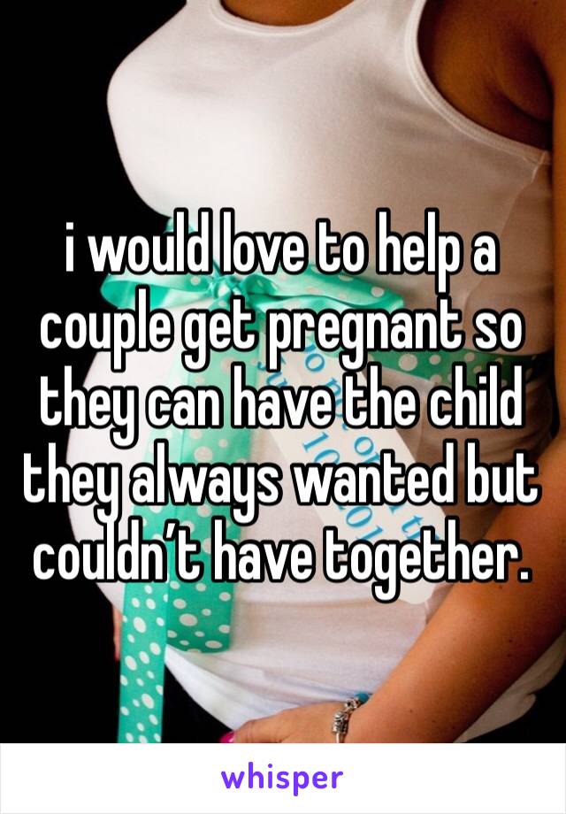 i would love to help a couple get pregnant so they can have the child they always wanted but couldn’t have together. 