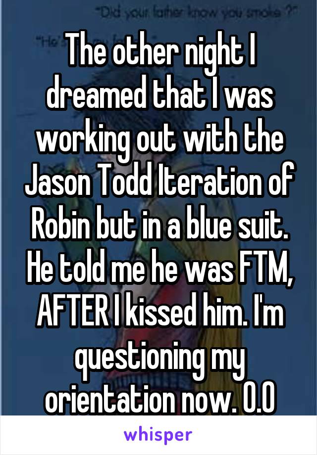 The other night I dreamed that I was working out with the Jason Todd Iteration of Robin but in a blue suit. He told me he was FTM, AFTER I kissed him. I'm questioning my orientation now. O.0