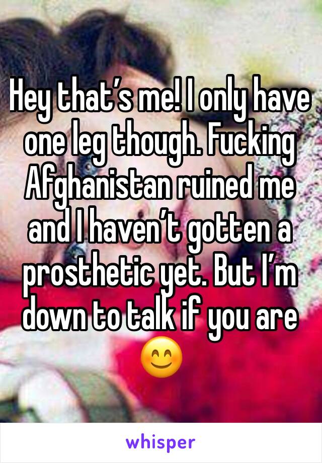 Hey that’s me! I only have one leg though. Fucking Afghanistan ruined me and I haven’t gotten a prosthetic yet. But I’m down to talk if you are 😊