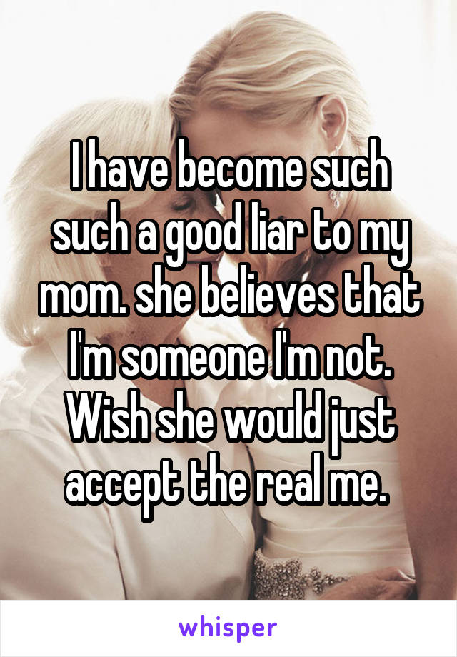 I have become such such a good liar to my mom. she believes that I'm someone I'm not. Wish she would just accept the real me. 