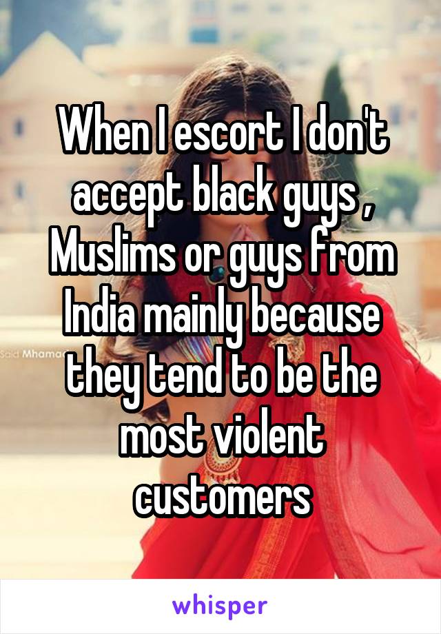 When I escort I don't accept black guys , Muslims or guys from India mainly because they tend to be the most violent customers