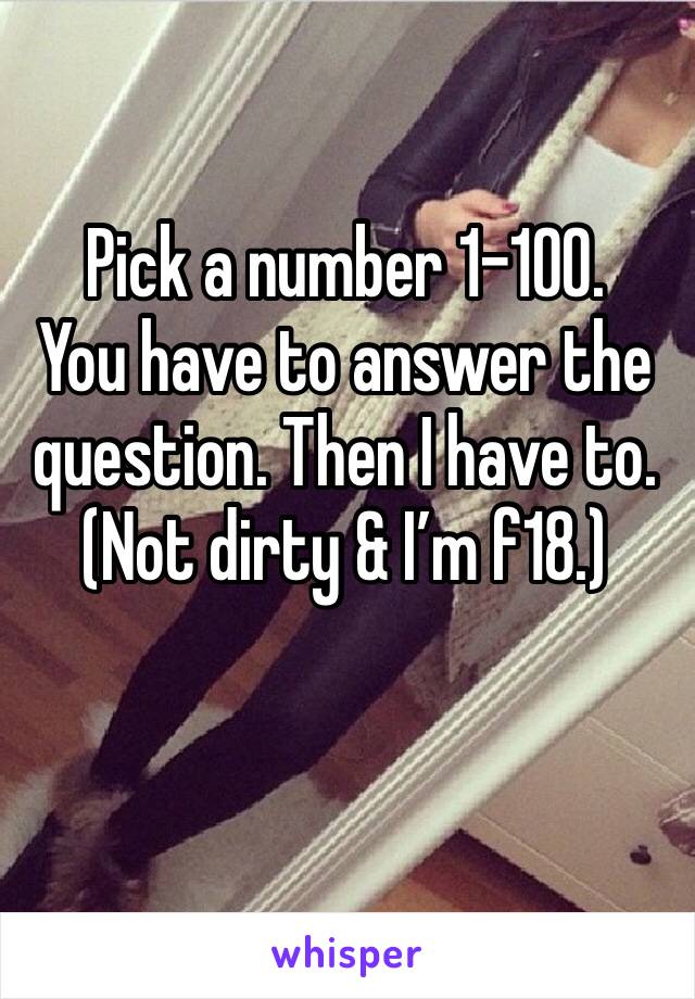 Pick a number 1-100. 
You have to answer the question. Then I have to. (Not dirty & I’m f18.)