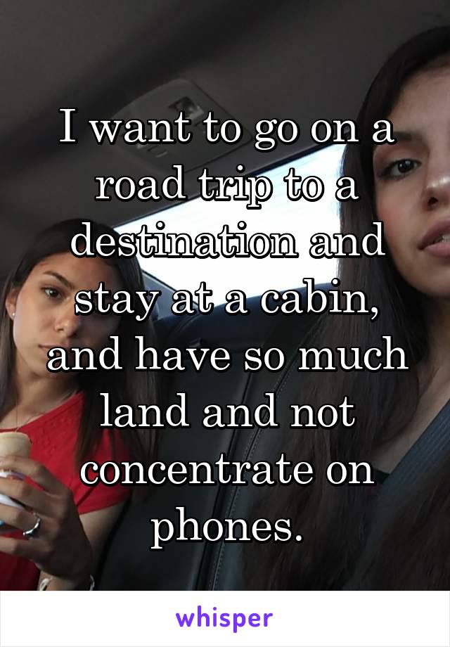 I want to go on a road trip to a destination and stay at a cabin, and have so much land and not concentrate on phones.