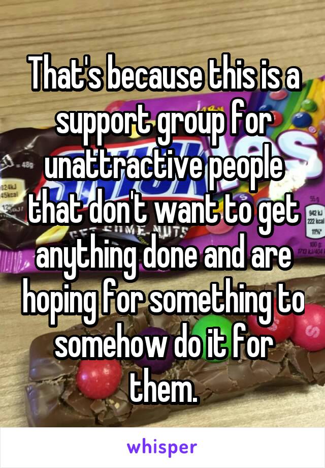 That's because this is a support group for unattractive people that don't want to get anything done and are hoping for something to somehow do it for them.