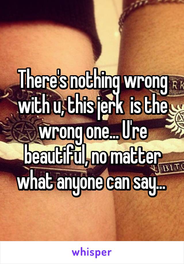 There's nothing wrong with u, this jerk  is the wrong one... U're beautiful, no matter what anyone can say... 