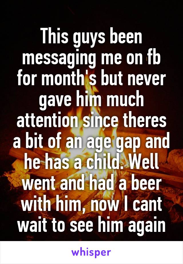 This guys been messaging me on fb for month's but never gave him much attention since theres a bit of an age gap and he has a child. Well went and had a beer with him, now I cant wait to see him again