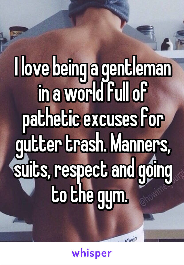 I love being a gentleman in a world full of pathetic excuses for gutter trash. Manners, suits, respect and going to the gym.  