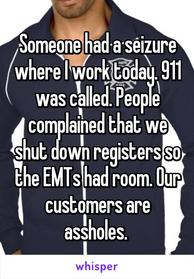 Someone had a seizure where I work today. 911 was called. People complained that we shut down registers so the EMTs had room. Our customers are assholes. 