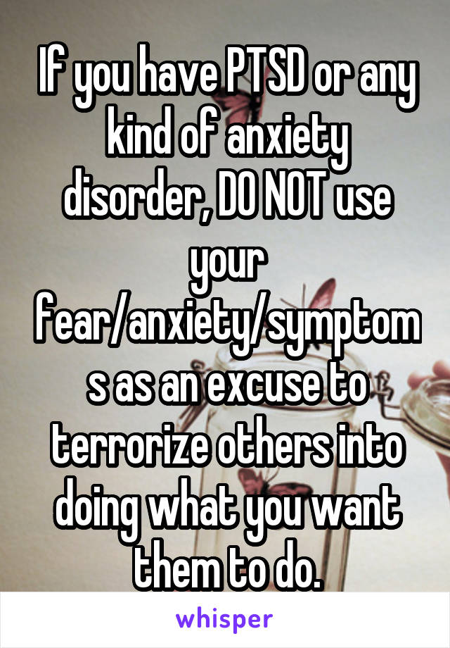 If you have PTSD or any kind of anxiety disorder, DO NOT use your fear/anxiety/symptoms as an excuse to terrorize others into doing what you want them to do.