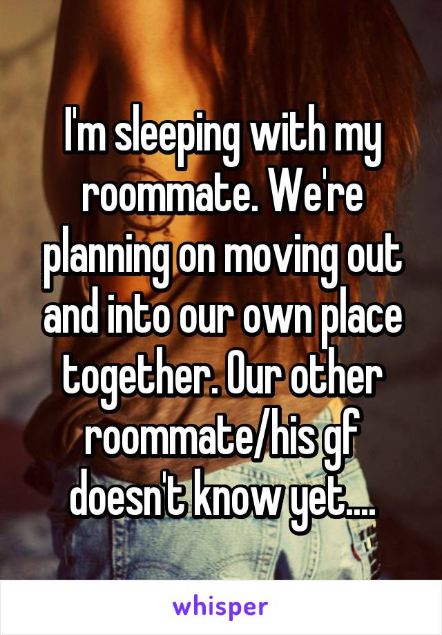 I'm sleeping with my roommate. We're planning on moving out and into our own place together. Our other roommate/his gf doesn't know yet....