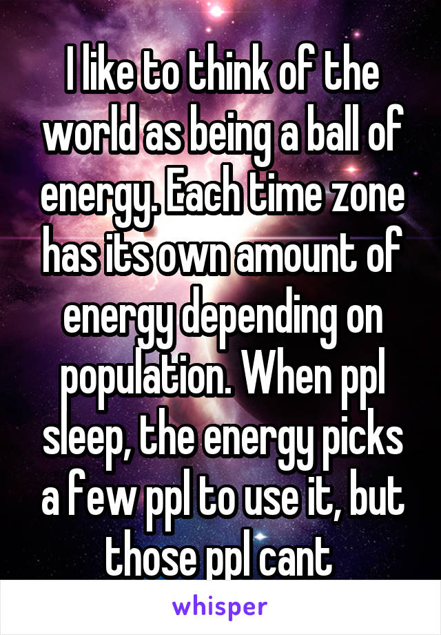 I like to think of the world as being a ball of energy. Each time zone has its own amount of energy depending on population. When ppl sleep, the energy picks a few ppl to use it, but those ppl cant 