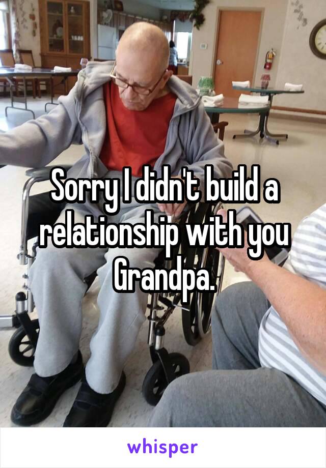 Sorry I didn't build a relationship with you Grandpa.