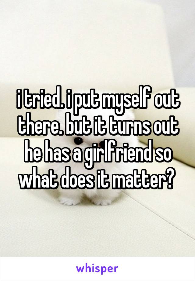 i tried. i put myself out there. but it turns out he has a girlfriend so what does it matter? 