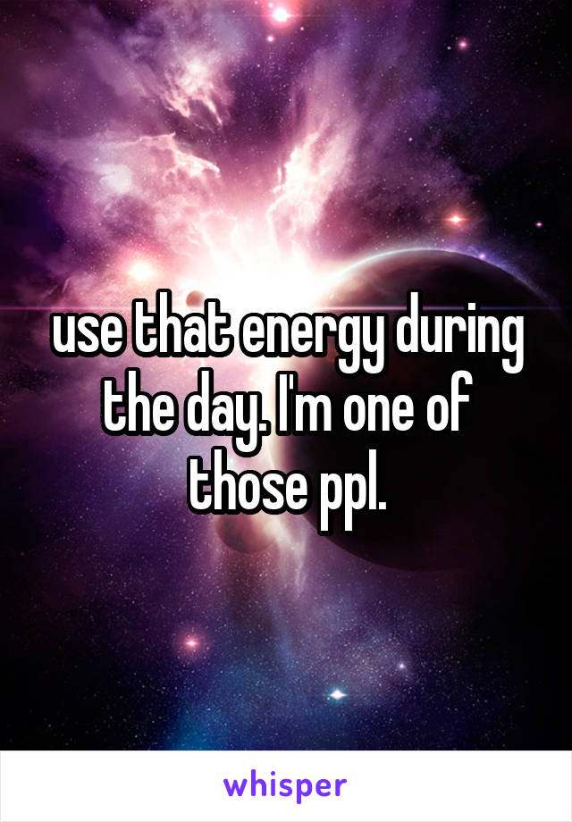 use that energy during the day. I'm one of those ppl.
