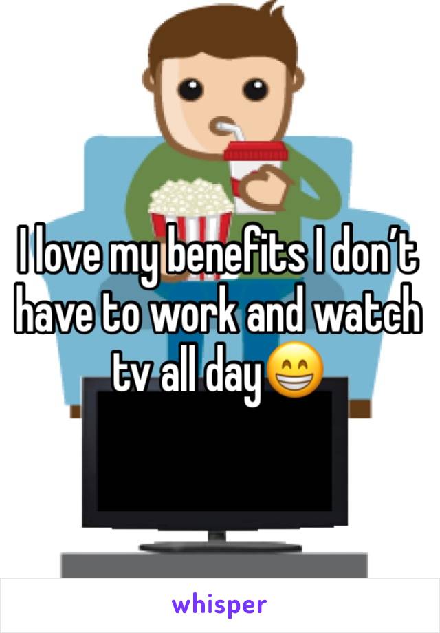 I love my benefits I don’t have to work and watch tv all day😁