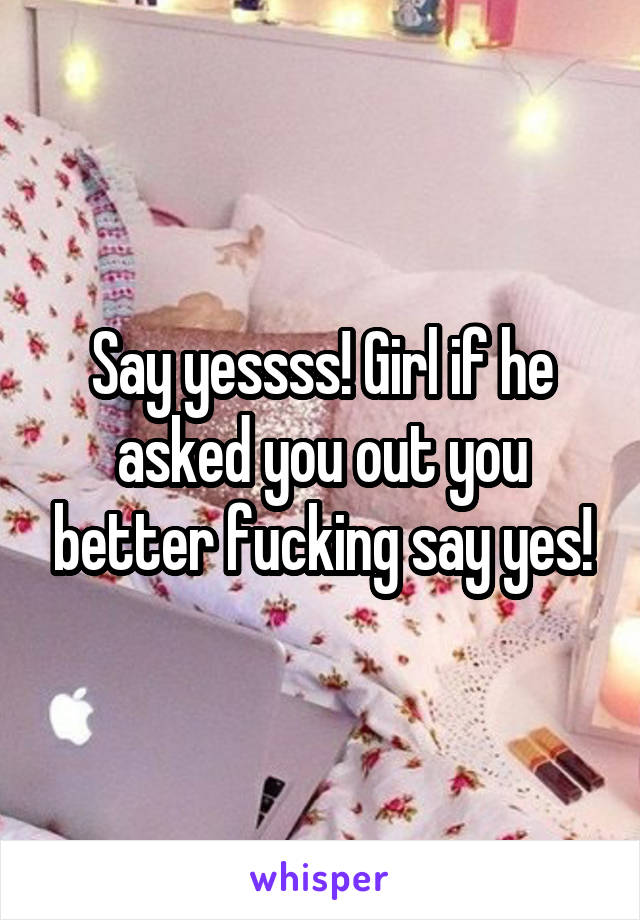Say yessss! Girl if he asked you out you better fucking say yes!