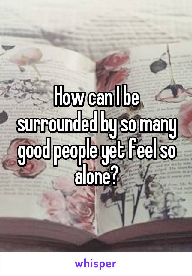 How can I be surrounded by so many good people yet feel so alone?